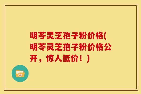 明苓灵芝孢子粉价格(明苓灵芝孢子粉价格公开,惊人低价!)