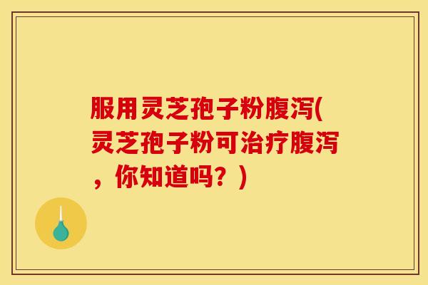 服用灵芝孢子粉腹泻(灵芝孢子粉可治疗腹泻,你知道吗?)