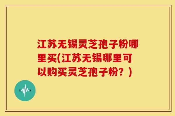 江苏无锡灵芝孢子粉哪里买(江苏无锡哪里可以购买灵芝孢子粉?)