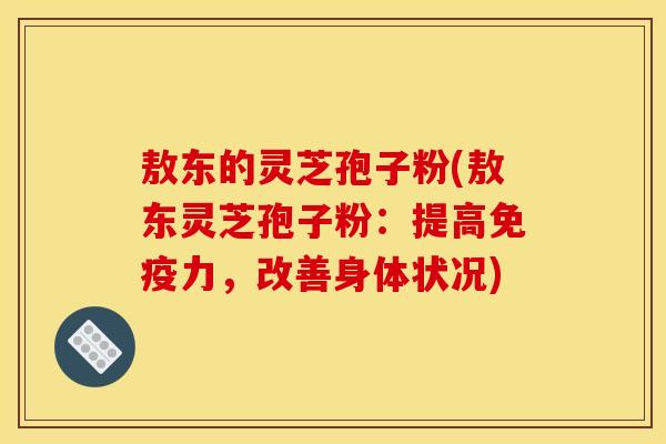 敖东的灵芝孢子粉(敖东灵芝孢子粉:提高免疫力,改善身体状况)