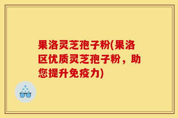 果洛灵芝孢子粉(果洛区优质灵芝孢子粉，助您提升免疫力)