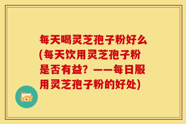 每天喝灵芝孢子粉好么(每天饮用灵芝孢子粉是否有益？——每日服用灵芝孢子粉的好处)