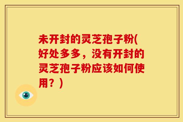 未开封的灵芝孢子粉(好处多多,没有开封的灵芝孢子粉应该如何使用?)