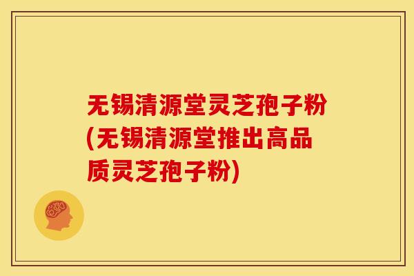 无锡清源堂灵芝孢子粉(无锡清源堂推出高品质灵芝孢子粉)