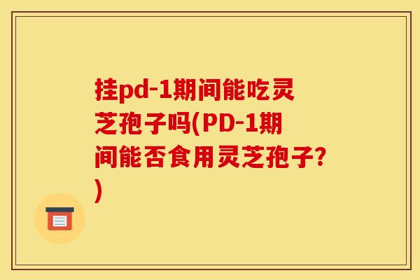 挂pd-1期间能吃灵芝孢子吗(PD-1期间能否食用灵芝孢子?)