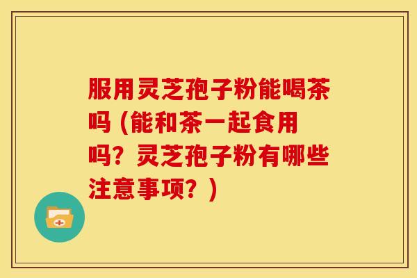服用灵芝孢子粉能喝茶吗 (能和茶一起食用吗?灵芝孢子粉有哪些注意事项?)