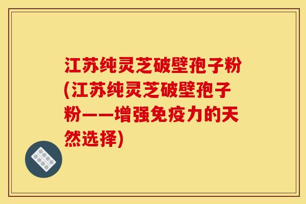 江苏纯灵芝破壁孢子粉(江苏纯灵芝破壁孢子粉——增强免疫力的天然选择)