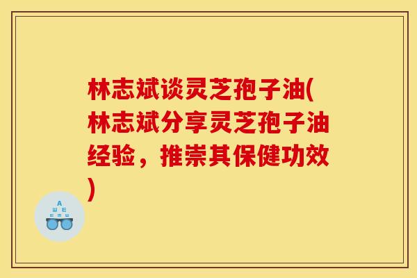 林志斌谈灵芝孢子油(林志斌分享灵芝孢子油经验,推崇其保健功效)