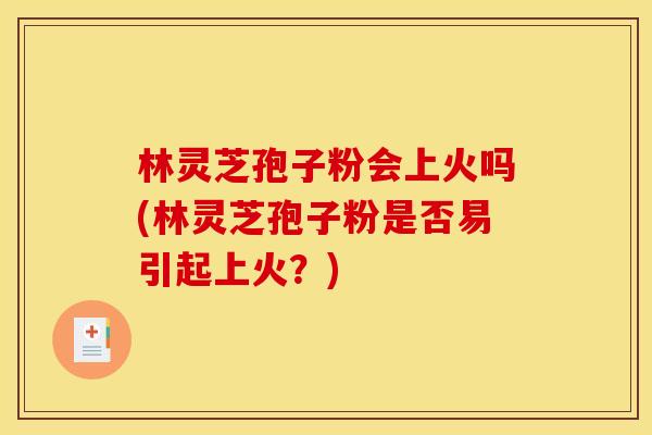 林灵芝孢子粉会上火吗(林灵芝孢子粉是否易引起上火?)