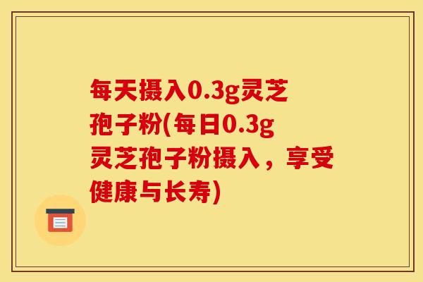 每天摄入0.3g灵芝孢子粉(每日0.3g灵芝孢子粉摄入,享受健康与长寿)