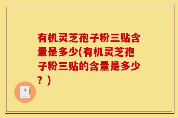 有机灵芝孢子粉三贴含量是多少(有机灵芝孢子粉三贴的含量是多少?)