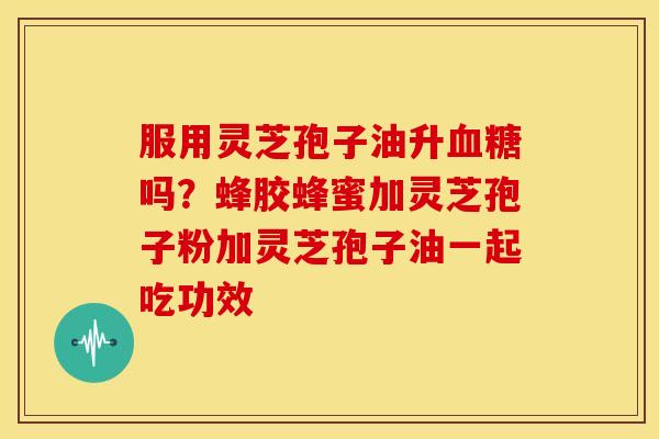 服用灵芝孢子油升血糖吗？蜂胶蜂蜜加灵芝孢子粉加灵芝孢子油一起吃功效
