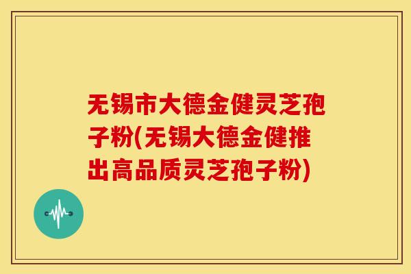 无锡市大德金健灵芝孢子粉(无锡大德金健推出高品质灵芝孢子粉)