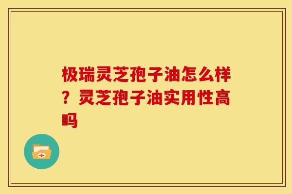 极瑞灵芝孢子油怎么样？灵芝孢子油实用性高吗