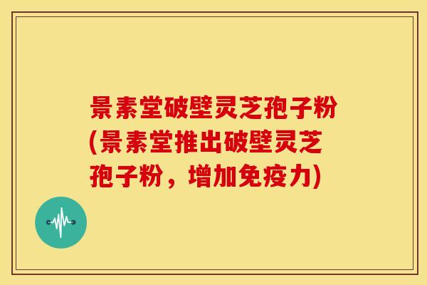 景素堂破壁灵芝孢子粉(景素堂推出破壁灵芝孢子粉，增加免疫力)