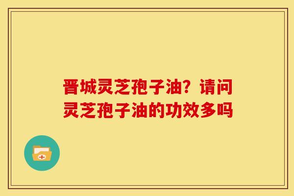 晋城灵芝孢子油?请问灵芝孢子油的功效多吗