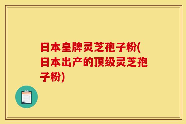 日本皇牌灵芝孢子粉(日本出产的顶级灵芝孢子粉)
