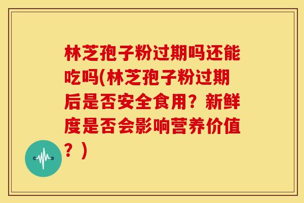 林芝孢子粉过期吗还能吃吗(林芝孢子粉过期后是否安全食用?新鲜度是否会影响营养价值?)