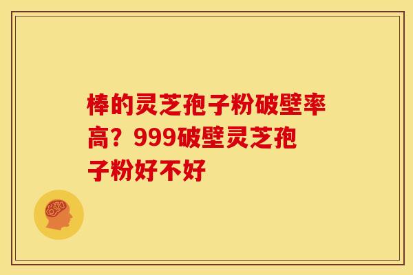 棒的灵芝孢子粉破壁率高？999破壁灵芝孢子粉好不好