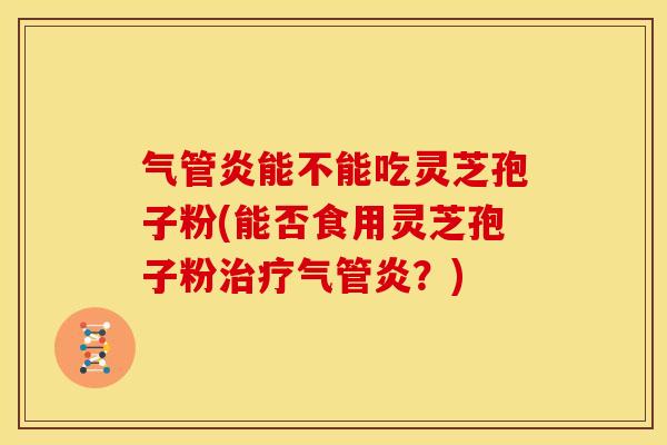 气管炎能不能吃灵芝孢子粉(能否食用灵芝孢子粉治疗气管炎?)