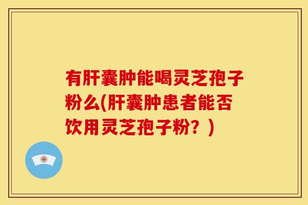 有肝囊肿能喝灵芝孢子粉么(肝囊肿患者能否饮用灵芝孢子粉?)