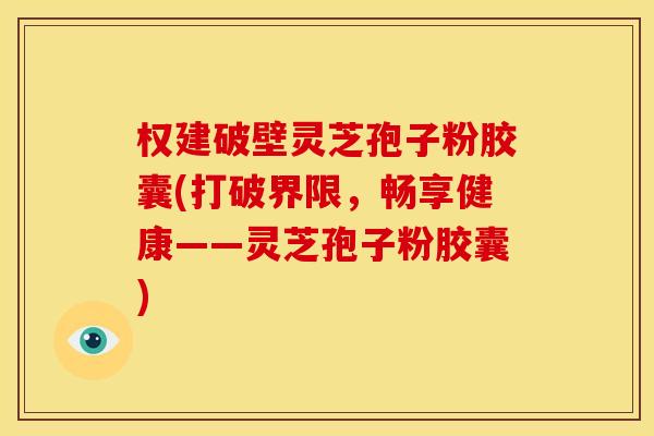 权建破壁灵芝孢子粉胶囊(打破界限,畅享健康——灵芝孢子粉胶囊)