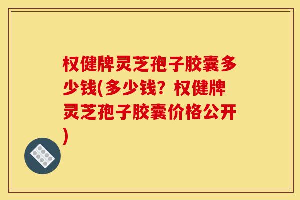 权健牌灵芝孢子胶囊多少钱(多少钱?权健牌灵芝孢子胶囊价格公开)