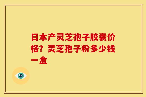 日本产灵芝孢子胶囊价格?灵芝孢子粉多少钱一盒