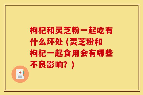 枸杞和灵芝粉一起吃有什么坏处 (灵芝粉和枸杞一起食用会有哪些不良影响？)