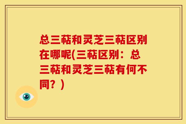 总三萜和灵芝三萜区别在哪呢(三萜区别:总三萜和灵芝三萜有何不同?)