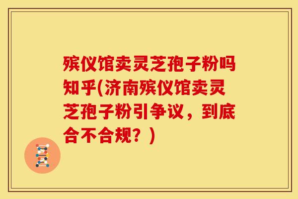 殡仪馆卖灵芝孢子粉吗知乎(济南殡仪馆卖灵芝孢子粉引争议,到底合不合规?)