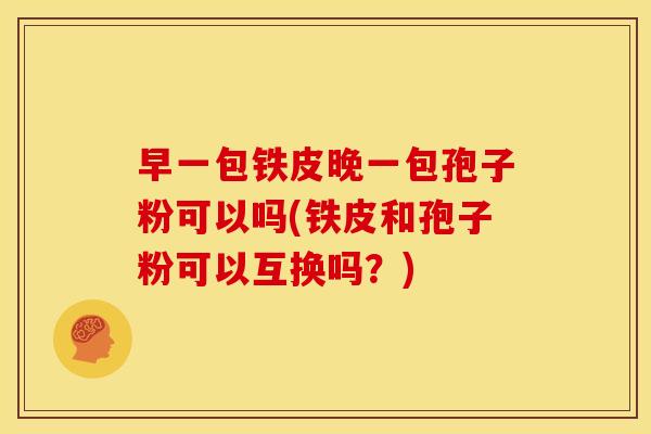 早一包铁皮晚一包孢子粉可以吗(铁皮和孢子粉可以互换吗?)
