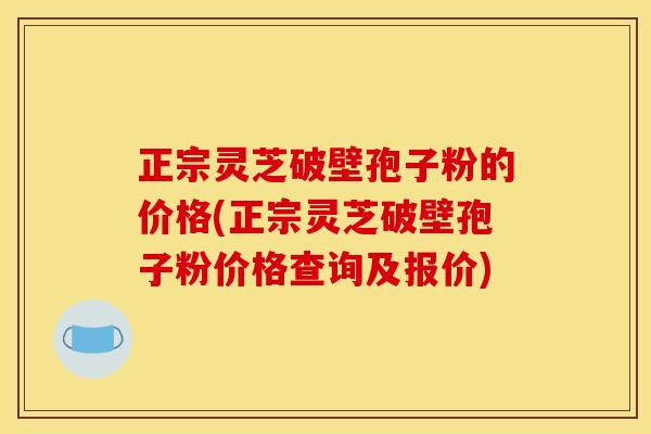 正宗灵芝破壁孢子粉的价格(正宗灵芝破壁孢子粉价格查询及报价)