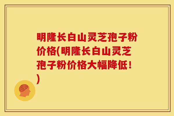 明隆长白山灵芝孢子粉价格(明隆长白山灵芝孢子粉价格大幅降低!)