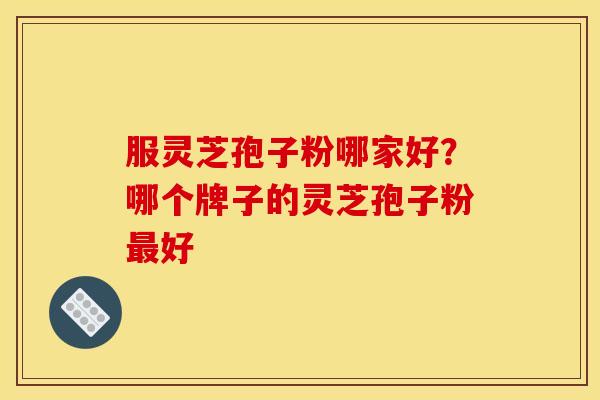 服灵芝孢子粉哪家好？哪个牌子的灵芝孢子粉最好