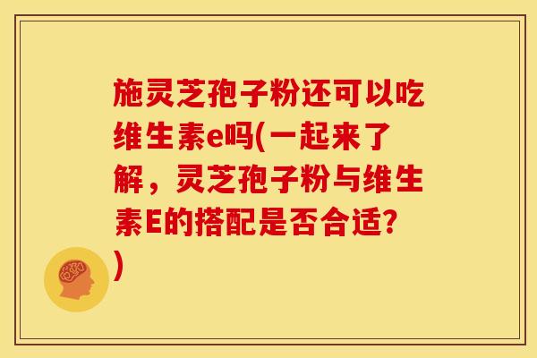 施灵芝孢子粉还可以吃维生素e吗(一起来了解，灵芝孢子粉与维生素E的搭配是否合适？)