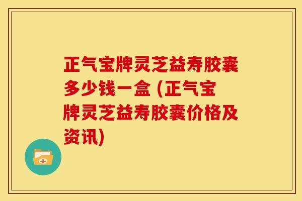 正气宝牌灵芝益寿胶囊多少钱一盒 (正气宝牌灵芝益寿胶囊价格及资讯)