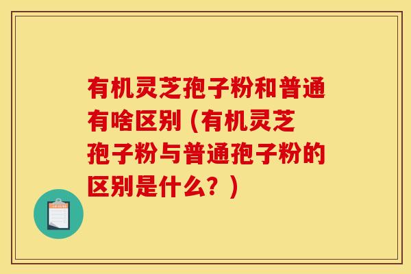 有机灵芝孢子粉和普通有啥区别 (有机灵芝孢子粉与普通孢子粉的区别是什么?)