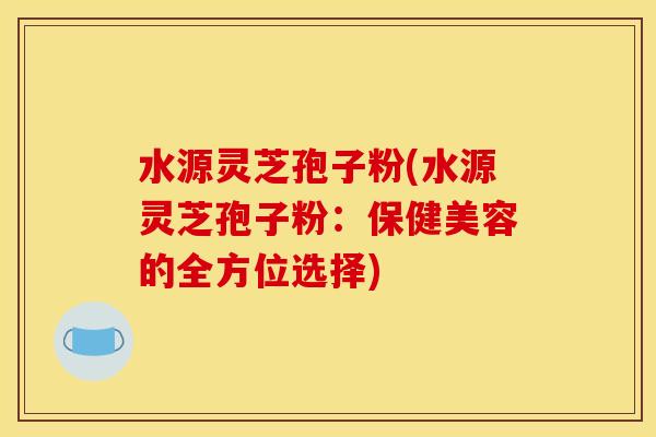 水源灵芝孢子粉(水源灵芝孢子粉:保健美容的全方位选择)