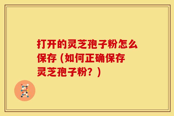 打开的灵芝孢子粉怎么保存 (如何正确保存灵芝孢子粉？)