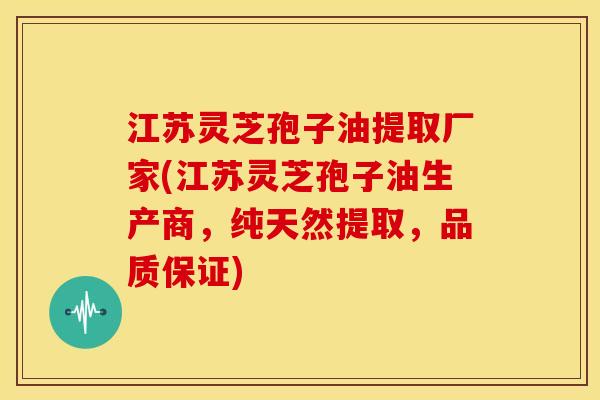 江苏灵芝孢子油提取厂家(江苏灵芝孢子油生产商，纯天然提取，品质保证)