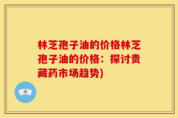 林芝孢子油的价格林芝孢子油的价格：探讨贵藏药市场趋势)