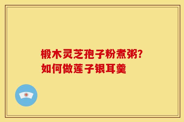 椴木灵芝孢子粉煮粥？如何做莲子银耳羹