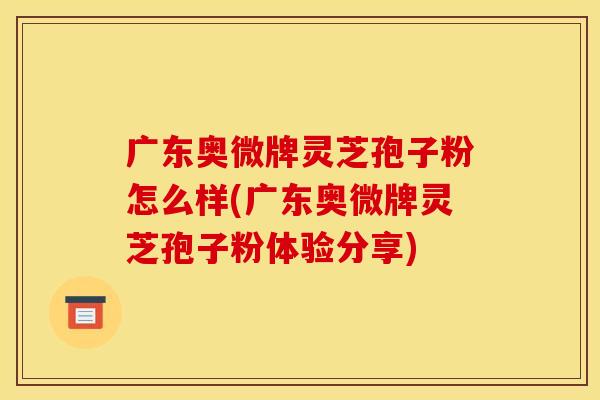 广东奥微牌灵芝孢子粉怎么样(广东奥微牌灵芝孢子粉体验分享)