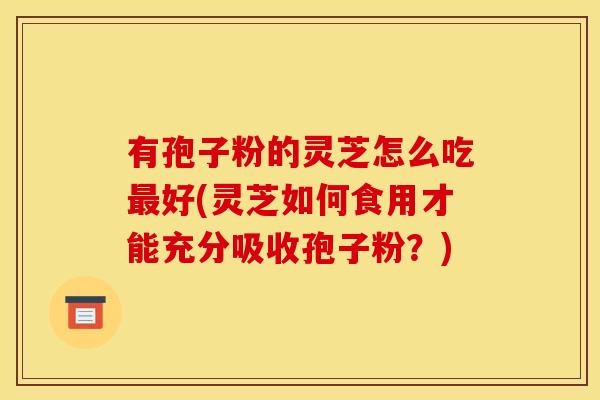 有孢子粉的灵芝怎么吃最好(灵芝如何食用才能充分吸收孢子粉?)
