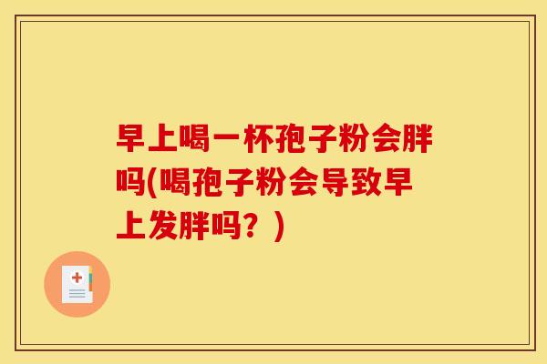 早上喝一杯孢子粉会胖吗(喝孢子粉会导致早上发胖吗?)
