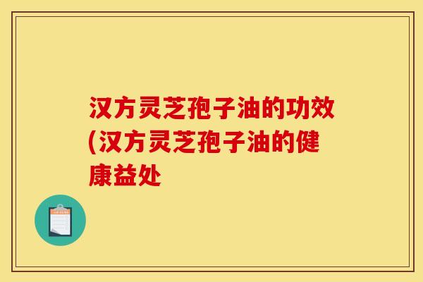 汉方灵芝孢子油的功效(汉方灵芝孢子油的健康益处