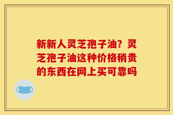 新新人灵芝孢子油?灵芝孢子油这种价格稍贵的东西在网上买可靠吗
