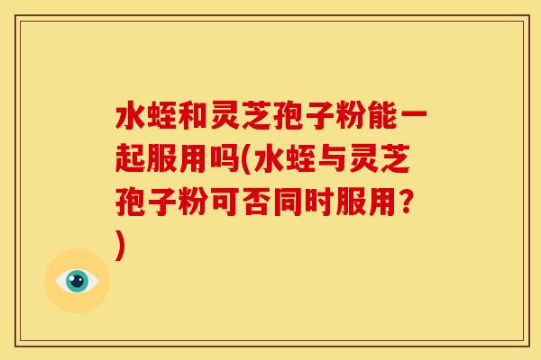 水蛭和灵芝孢子粉能一起服用吗(水蛭与灵芝孢子粉可否同时服用?)
