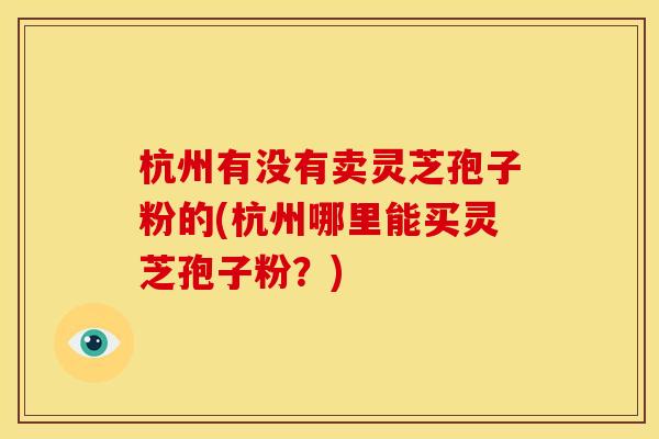 杭州有没有卖灵芝孢子粉的(杭州哪里能买灵芝孢子粉?)